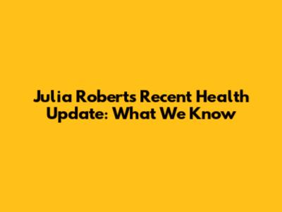 Julia Roberts' Recent Health Update: What We Know