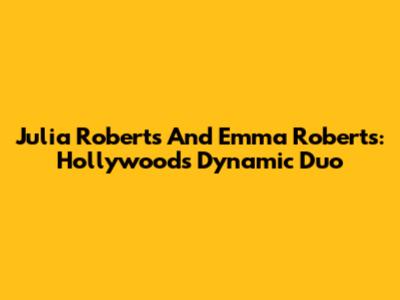 Julia Roberts And Emma Roberts: Hollywood's Dynamic Duo