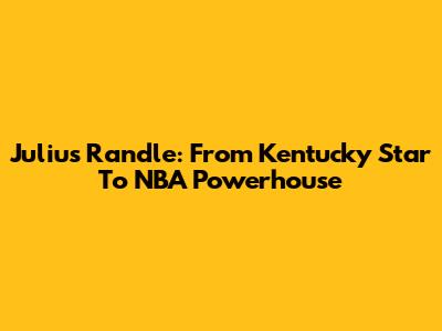 Julius Randle: From Kentucky Star To NBA Powerhouse