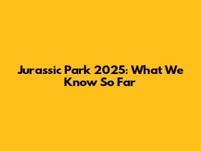 Jurassic Park 2025: What We Know So Far