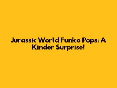 Jurassic World Funko Pops: A Kinder Surprise!