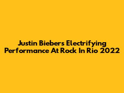 Justin Bieber's Electrifying Performance At Rock In Rio 2022