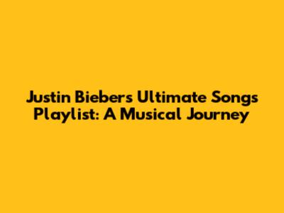 Justin Bieber's Ultimate Songs Playlist: A Musical Journey