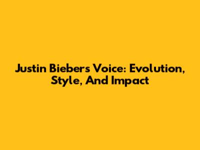Justin Bieber's Voice: Evolution, Style, And Impact