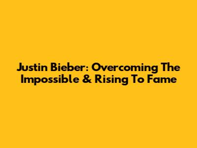 Justin Bieber: Overcoming The Impossible & Rising To Fame
