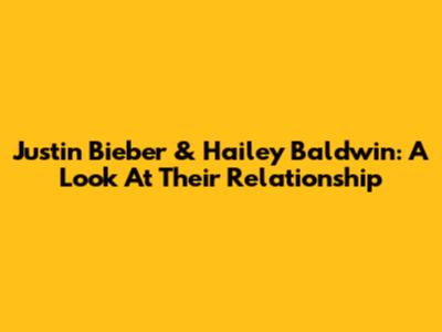 Justin Bieber & Hailey Baldwin: A Look At Their Relationship