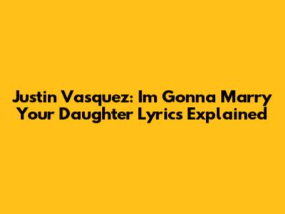 Justin Vasquez: 'I'm Gonna Marry Your Daughter' Lyrics Explained