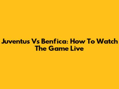 Juventus Vs Benfica: How To Watch The Game Live
