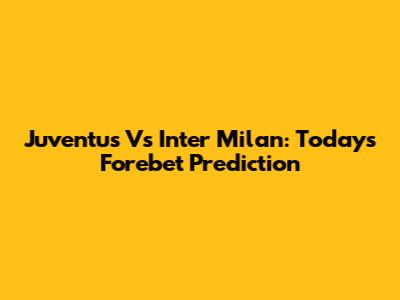 Juventus Vs Inter Milan: Today's Forebet Prediction
