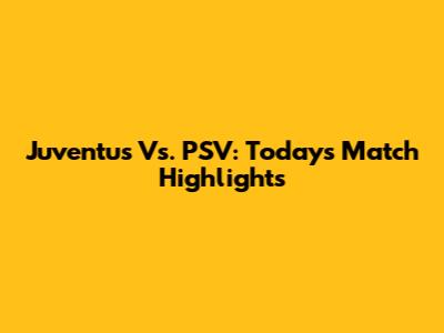 Juventus Vs. PSV: Today's Match Highlights