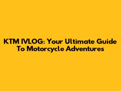 KTM IVLOG: Your Ultimate Guide To Motorcycle Adventures