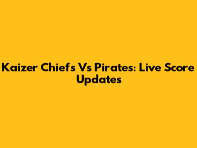 Kaizer Chiefs Vs Pirates: Live Score Updates