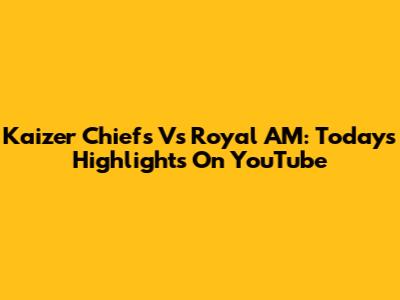 Kaizer Chiefs Vs Royal AM: Today's Highlights On YouTube