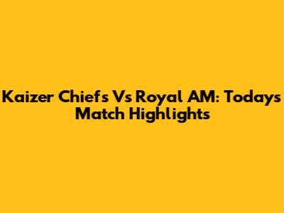 Kaizer Chiefs Vs Royal AM: Today's Match Highlights