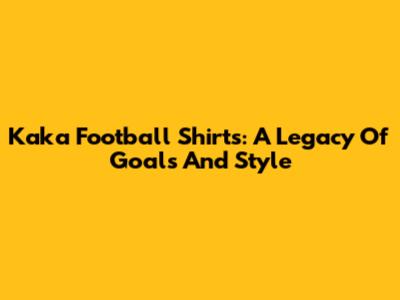 Kaka Football Shirts: A Legacy Of Goals And Style