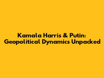 Kamala Harris & Putin: Geopolitical Dynamics Unpacked