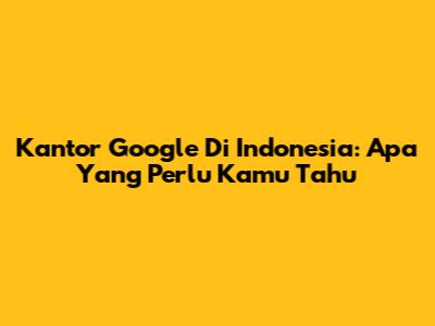 Kantor Google Di Indonesia: Apa Yang Perlu Kamu Tahu