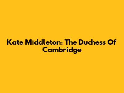 Kate Middleton: The Duchess Of Cambridge