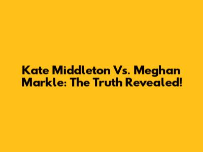 Kate Middleton Vs. Meghan Markle: The Truth Revealed!