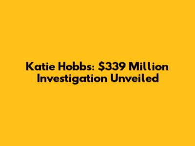 Katie Hobbs: $339 Million Investigation Unveiled