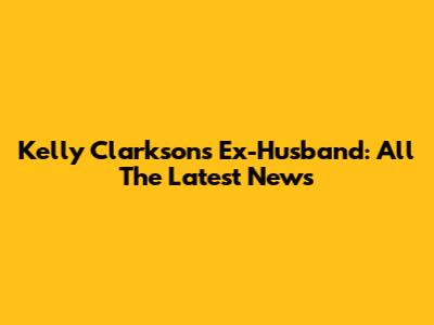 Kelly Clarkson's Ex-Husband: All The Latest News