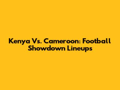 Kenya Vs. Cameroon: Football Showdown Lineups