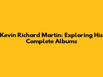 Kevin Richard Martin: Exploring His Complete Albums