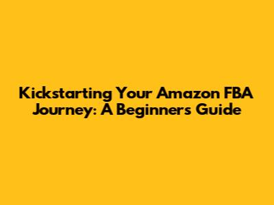 Kickstarting Your Amazon FBA Journey: A Beginner's Guide