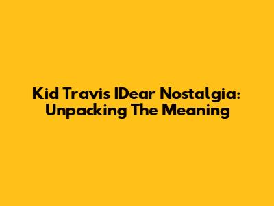 Kid Travis "IDear Nostalgia": Unpacking The Meaning