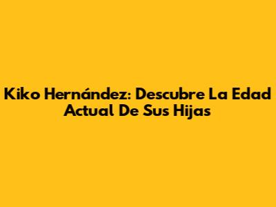 Kiko Hernández: Descubre La Edad Actual De Sus Hijas