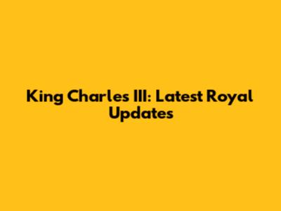 King Charles III: Latest Royal Updates