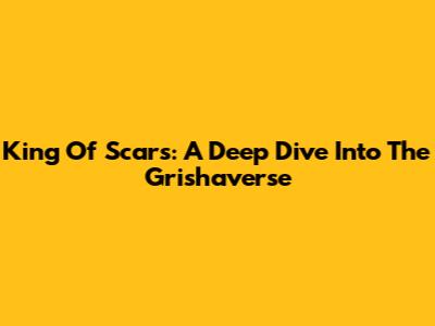 King Of Scars: A Deep Dive Into The Grishaverse