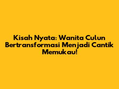 Kisah Nyata: Wanita Culun Bertransformasi Menjadi Cantik Memukau!