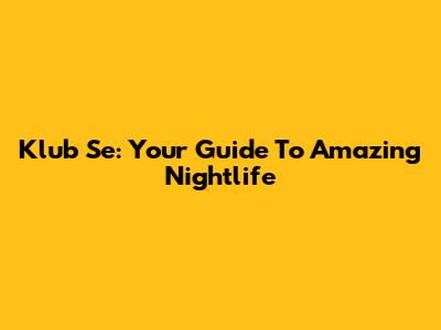 Klub Se: Your Guide To Amazing Nightlife