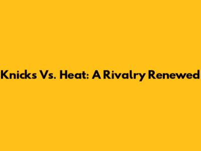 Knicks Vs. Heat: A Rivalry Renewed
