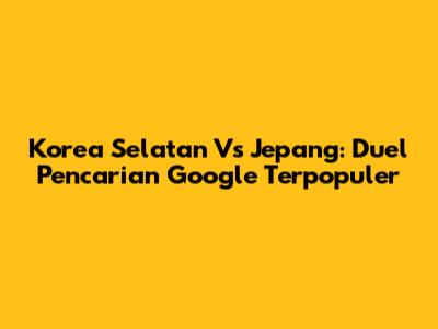 Korea Selatan Vs Jepang: Duel Pencarian Google Terpopuler