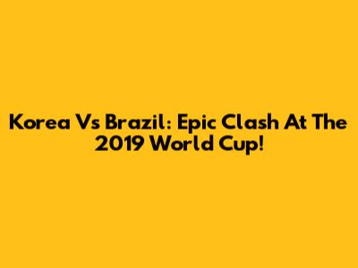 Korea Vs Brazil: Epic Clash At The 2019 World Cup!