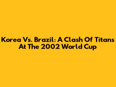 Korea Vs. Brazil: A Clash Of Titans At The 2002 World Cup
