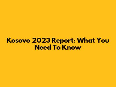 Kosovo 2023 Report: What You Need To Know