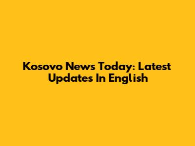 Kosovo News Today: Latest Updates In English