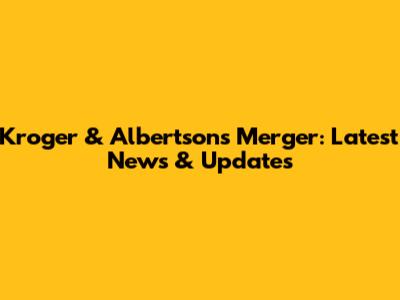 Kroger & Albertsons Merger: Latest News & Updates