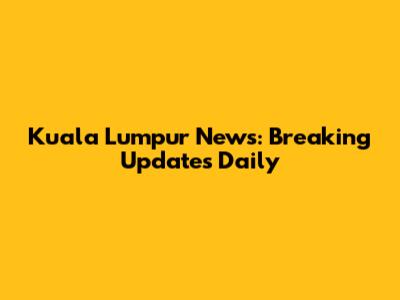 Kuala Lumpur News: Breaking Updates Daily
