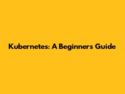 Kubernetes: A Beginner's Guide