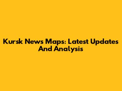 Kursk News Maps: Latest Updates And Analysis