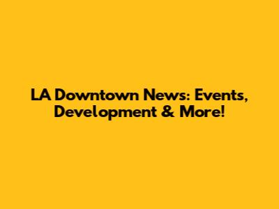 LA Downtown News: Events, Development & More!