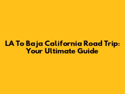 LA To Baja California Road Trip: Your Ultimate Guide