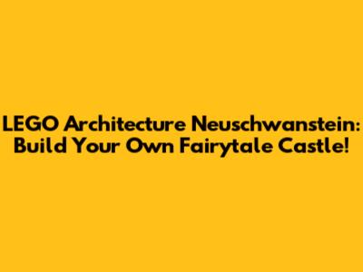 LEGO Architecture Neuschwanstein: Build Your Own Fairytale Castle!