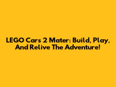 LEGO Cars 2 Mater: Build, Play, And Relive The Adventure!