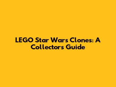 LEGO Star Wars Clones: A Collector's Guide
