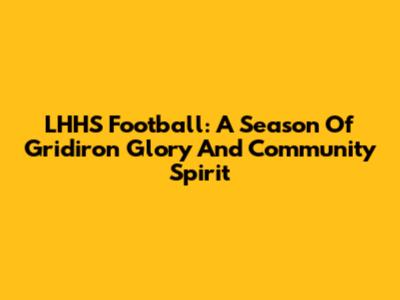 LHHS Football: A Season Of Gridiron Glory And Community Spirit